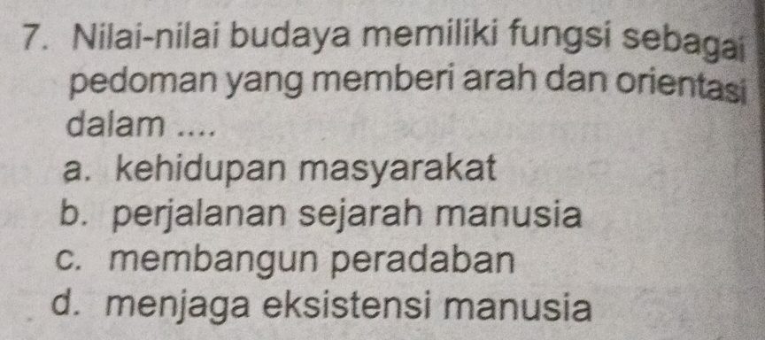 Nilai-nilai budaya memiliki fungsi sebagai
pedoman yang memberi arah dan orientasi
dalam ....
a. kehidupan masyarakat
b. perjalanan sejarah manusia
c. membangun peradaban
d. menjaga eksistensi manusia