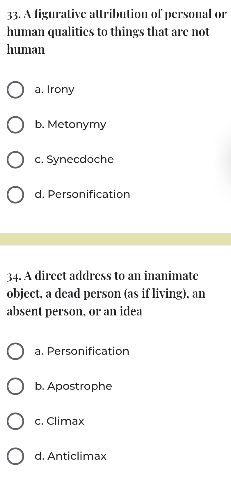 A figurative attribution of personal or
human qualities to things that are not
human
a. Irony
b. Metonymy
c. Synecdoche
d. Personification
34. A direct address to an inanimate
object, a dead person (as if living), an
absent person, or an idea
a. Personification
b. Apostrophe
c. Climax
d. Anticlimax