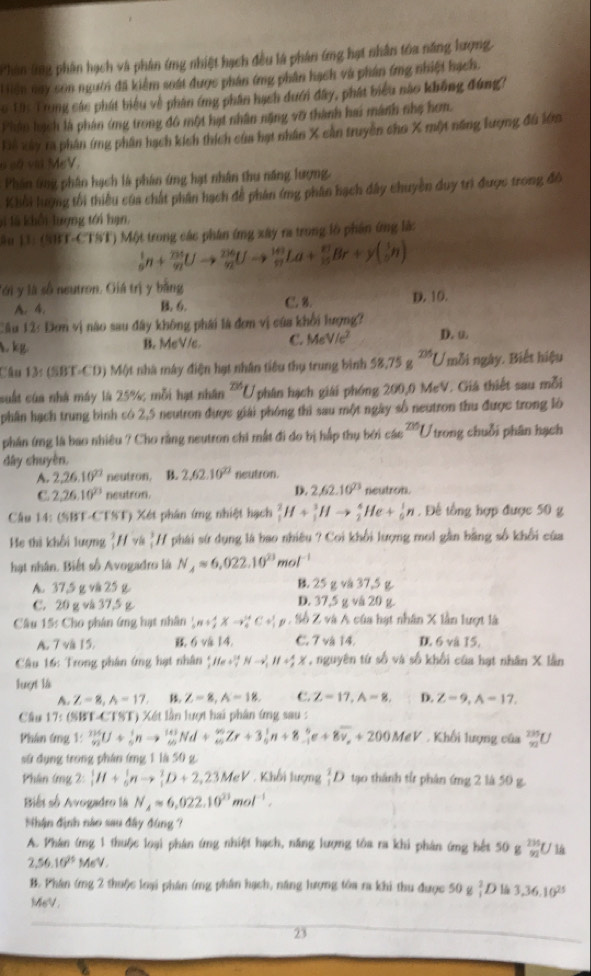 Phan (ng phân hạch và phân ứng nhiệt hạch đều là phân ứng hạt nhân tóa năng lượng.
H Hiên nay son người đã kiểm soát được phân ứng phân hạch và phân (ng nhiệt hạch.
o Tâc Trung các phát biểu về phân ứng phần hạch dưới đây, phát biểu nào không đúng?
Phân hạch là phân ứng trong đô một hạt nhân nặng vỡ thành hai mành nhẹ hơm.
Là xây ra phân ímg phần hạch kích thích của hạt nhân X cản truyền cho X một năng lượng đu lớm
o số vià MeV.
Phân ứng phân hạch là phân ứng hạt nhân thu năng lượng,
Khổi lượng tối thiểu của chất phân hạch để phân (mg phân hạch dây chuyền duy trì được trong đô
l là khối lượng tới hạn,
ău 13: (SBT-CTST) Một trong các phân ứng xây ra trong lộ phân ứng lậ:
_9^(1n+_(92)^(235)Uto _(92)^(236)Uto _(97)^(143)La+_(25)^(8y(frac 1)y)(_9)^1n)
ới y là số neutron. Giá trị y bằng
A. 4. B. 6. C. 8. D. 10.
3 2: Đơm vị não sau đây không phái là đơn vị của khổi lượng?
B. M=VL C. MeV/c^2. kg. D. u.
Câu 13: (SBT-CD) Một nhà máy điện hạt nhân tiêu thụ trung bình 58,75 205 ( mỗi ngày. Biết hiệu
suất của nhà máy là 25%; mỗi hạt nhân^(236)L V phân hạch giải phóng 200,0 McV. Giá thiết sau mỗi
phân hạch trung bình có 2,5 neutron được giải phóng thi sau một ngày số neutron thu được trong lò
phần ứng là bao nhiêu ? Cho rằng neutron chi mất đi do bị hập thụ bởi c6e^(205) U trong chuỗi phân hạch
dây chuyên,
A. 2,26.10^(22) neutron, B. 2.62.10^(22) neutron.
D. 2,62.10^(23)
C 2,26,10^(23) neutron. neutron.
Câu 14: (SBT-CTST) Xét phân ứng nhiệt hạch _1^(2H+_1^3Hto _2^4He+_0^1n. Đế tổng hợp được 50 g
He thì khối lượng frac 3)4 H và *H phái sứ dụng là bao nhiều ? Coi khối lượng mot gần bằng số khối của
hạt nhân. Biết số Avogadro là N_4approx 6,022.10^(23)mol^(-1)
B. 25 g và 37,5 g.
A. 37,5 g v 25 g. D. 37,5 g vá 20 g.
C. 20 g và 37,5 g
Cầu 15: Cho phân ứng hạt nhân  1/6 n+frac 1^(4* to _0^(14)C+_1^1p Số Z và A của hạt nhân X lần lượt là
A. 7 và 15. 6vi 14. C. 7 và 14. D. 6 và 15.
Câu 16: Trong phân ứng hạt nhân frac 4)(5He+_7)^(14)Nto _13HM+ 4/3 X , nguyên tứ số và số khối của hạt nhân X lần
luợt là
A. Z=8,A=17 Z=8,A=18, C. Z=17,A=8, D. Z=9,A=17.
Cầu 17: (SBT-CTST) Xét lần lượt hai phân ứng sau :
Phân ứng 1: _(92)^(134)U+frac 1^(1nto _9)(43^143Nd+_(4r)^(90)Zr+3_0^(1n+8_(-1)^6e+8overline v_x)+200MeV. Khối lượng của _(92)^(235)U
sứ dụng trong phân ứng 1 là 50 g
Phân ứng 2: _1^(1H+_6^1nto _1^2D+2,23MeV. Khối lượng _1^1D tạo thành từ phân ứng 2 là 50 g.
Biết số Avogadro là N_4)=6,022.10^(23)mol^(-1).
Nhận định nào sau đây đùng ?
A. Phân ứng 1 thuộc loại phân ứng nhiệt hạch, năng lượng tôa ra khi phân ứng bết 50° _(92)^(235)U là
2,56.10^(25) MeV.
B. Phân ứng 2 thuộc loại phần (mg phần hạch, năng lượng tóa ra khi thu được 50 g _1^(2D là 3,36.10^25)
MeV.
23