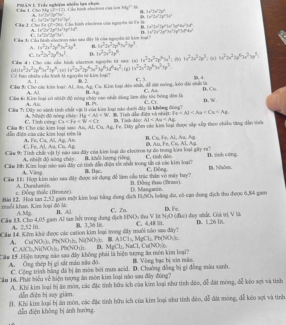 PHÀN I. Trắc nghiệm nhiều lựa chọn.
Câu 1. Cho Mg (Z=12). Cầu hình electron của ion Mg^(2+) là:
B. 1s^22s^22p^6.
A. 1s^22s^22p^63s^1.
D. 1s^22s^22p^63s^2
C. 1s^22s^22p^63s^23p^2.
Câu 2 .Cho Fe (Z=26) ). Cấu hình electron của nguyên tử Fe là: 1s^22s^22p^63s^23p^64s^23d^6.
A. 1s^22s^22p^63s^23p^63d^8.
B.
C. 1s^22s^22p^53s^3.
D. 1s^22s^22p^63s^23p^63d^64s^2
Cầu 3: Cấu hình electron nào sau đây là của nguyên tử kim loại?
A. 1s^22s^22p^63s^23p^4. B. 1s^22s^22p^63s^23p^5.
C. 1s^22s^22p^63s^1. D. 1s^22s^22p^6.
Câu 4 : Cho các cấu hình electron nguyên tử sau: (a) 1s^22s^22p^63s^1; (b) 1s^22s^22p^3; (c) 1s^22s^22p^63s^23p^5;
(d) 1s^22s^22p^63s^23p^6; (e) 1s^22s^22p^63s^23p^63d^64s^2; (g) 1s^22s^22p^63s^23p^3.
Có bao nhiêu cấu hình là nguyên tử kim loại?
A. 1. B. 2. C. 3. D. 4.
Câu 5: Cho các kim loại: Al, Au, Ag, Cu. Kim loại dẻo nhất, dễ dát mỏng, kéo dài nhất là
C. Au.
A. Al. B. Ag. D. Cu.
Câu 6: Kim loại có nhiệt độ nóng chảy cao nhất dùng làm dây tóc bóng đèn là
A. Au. B. Pt. C. Cr. D. W.
Câu 7: Dãy so sánh tính chất vật lí của kim loại nào dưới đây là không đúng?
A. Nhiệt độ nóng chảy: Hg * B. Tính dẫn điện và nhiệt: Fe
C. Tính cứng: Cs D. Tính dèo: Al
Câu 8: Cho các kim loại sau: Au, Al, Cu, Ag, Fe. Dãy gồm các kim loại được sắp xếp theo chiều tăng dần tính
dẫn điện của các kim loại trên là
A. Fe, Cu, Al, Ag, Au. B. Cu, Fe, Al, Au, Ag.
C. Fe, Al, Au, Cu, Ag. D. Au, Fe, Cu, Al, Ag.
Câu 9: Tính chất vật lý nào sau đây của kim loại do electron tự do trong kim loại gây ra?
A. nhiệt độ nóng chảy. B. khối lượng riêng. C. tính dèo. D. tính cứng.
Câu 10: Kim loại nào saù đầy có tính dẫn điện tốt nhất trong tất cả các kim loại?
A. Vàng. B. Bạc. C. Đồng. D. Nhôm.
Câu 11: Hợp kim nào sau đây được sử dụng đề làm cấu trúc thân vỏ máy bay?
A. Duralumin. B. Đồng thau (Brass).
c. Đồng thiếc (Bronze). D. Manganin.
Bài 12. Hoà tan 2,52 gam một kim loại bằng dung dịch H_2SO_4 loãng dư, cô cạn dung dịch thu được 6,84 gam
muối khan. Kim loại đó là: D. Fe.
A.Mg. B. Al. C. Zn.
Câu 13. Cho 4,05 gam Al tan hết trong dung dịch HNO_3 thu V lít N_2O (đkc) duy nhất. Giá trị V là
A. 2,52 lít. B. 3,36 lít. C. 4,48 lít. D. 1,26 lít.
Câu 14. Kẽm khử được các cation kim loại trong dãy muôi nào sau đây?
A. Cu(NO_3)_2,Pb(NO_3)_2,Ni(NO_3)_2 B. AlCl_3,MgCl_2,Pb(NO_3)_2.
C. AlCl_3,Ni(NO_3)_2,Pb(NO_3)_2. D. MgCl_2,NaCl,Cu(NO_3)_2.
Câu 15 .Hiện tượng nào sau đây không phải là hiện tượng ăn mòn kim loại?
A. Ống thép bị gỉ sắt màu nâu đỏ. B. Vòng bạc bị xin màu.
C. Cộng trình bằng đá bị ăn mòn bởi mưa acid. D. Chuông đồng bị gi đồng màu xanh.
Câu 16. Phát biểu về hiện tượng ăn mòn kim loại nào sau đây đúng?
A. Khi kim loại bị ăn mòn, các đặc tính hữu ích của kim loại như tính dẻo, dễ dát mỏng, dễ kéo sợi và tính
dẫn điện bị suy giảm.
B. Khi kim loại bị ăn mòn, các đặc tính hữu ích của kim loại như tính dẻo, dễ dát mỏng, dễ kéo sợi và tính
dẫn điện không bị ảnh hưởng.