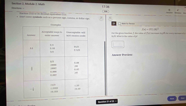 Section 2, Module 2: Math
17:36
x
Directions √ Hida Caleuiator Nefference U
fraction (7/2) or its decimal equivalent (3,5)
Don't enter symbols such as a percent sign, comma, or dollar sign. 
21
Mark for Review
f(x)=27(1.20)^ 1/2 
For the given function f, the value of f(x) increases by p% for every increase of £
by 8. What is the value of p?
Answer Preview:
Question 21 of 22 ^ Back