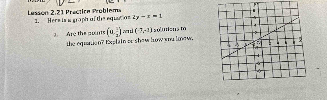 y
Lesson 2.21 Practice Problems 
1. Here is a graph of the equation 2y-x=1
a. Are the points (0, 1/2 ) and (-7,-3) solutions to 
the equation? Explain or show how you know.