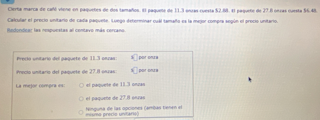 Cierta marca de café viene en paquetes de dos tamaños. El paquete de 11.3 onzas cuesta $2.88. El paquete de 27.8 onzas cuesta $6.48.
Calcular el precio unitario de cada paquete. Luego determinar cuál tamaño es la mejor compra según el precio unitario.
Redondear las respuestas al centavo más cercano.
Precio unitario del paquete de 11.3 onzas: C por onza
Precio unitario del paquete de 27.8 onzas: por onza
La mejor compra es: el paquete de 11.3 onzas
el paquete de 27.8 onzas
Ninguna de las opciones (ambas tienen el
mismo precio unitario)