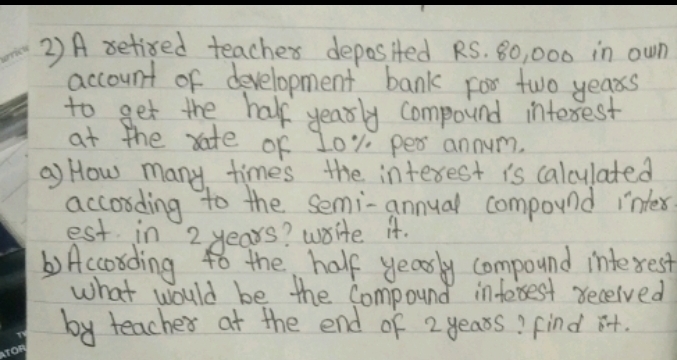 A setied teachex deposited RS. 80, 000 in own 
account of development bank For two years
to get the half yearly compound interest 
at the rate of 10" per annum. 
a) How many times the interest is calculated 
accosding to the semi-annual compound inter 
est in 2 years? write it. 
)According to the half yearly compound interest 
what would be the Compound inforsest received 
by teacher at the end of 2 yeass? Find it.