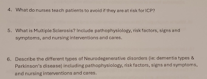 What do nurses teach patients to avoid if they are at risk for ICP? 
5. What is Multiple Sclerosis? Include pathophysiology, risk factors, signs and 
symptoms, and nursing interventions and cares. 
6. Describe the different types of Neurodegenerative disorders (ie: dementia types & 
Parkinson's disease) including pathophysiology, risk factors, signs and symptoms, 
and nursing interventions and cares.