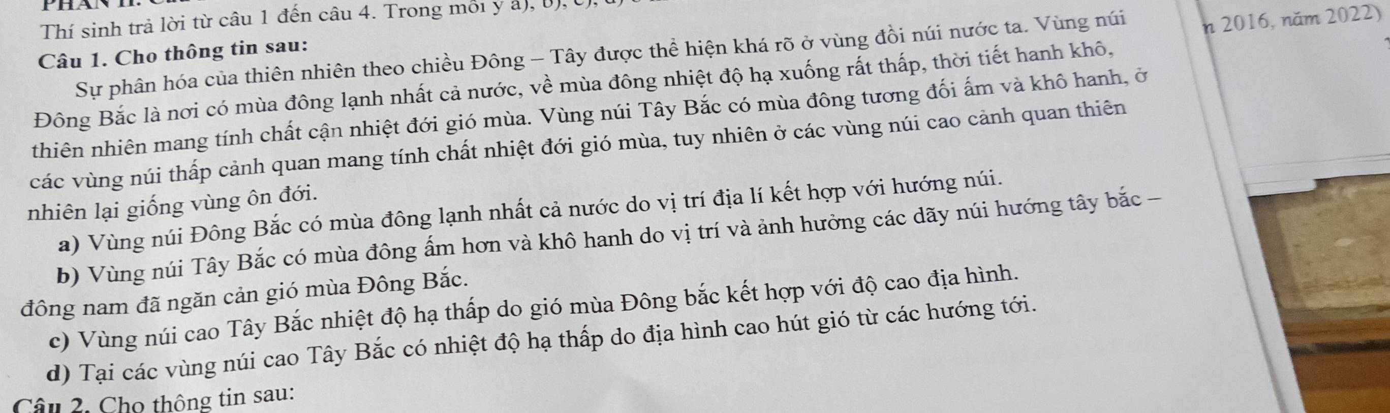 2016, năm 2022)
Thí sinh trả lời từ câu 1 đến câu 4. Trong môi y a), (), (
Câu 1. Cho thông tin sau:
Sự phân hóa của thiên nhiên theo chiều Đông - Tây được thể hiện khá rõ ở vùng đồi núi nước ta. Vùng núi
Đông Bắc là nơi có mùa đông lạnh nhất cả nước, về mùa đông nhiệt độ hạ xuống rất thấp, thời tiết hanh khô,
thiên nhiên mang tính chất cận nhiệt đới gió mùa. Vùng núi Tây Bắc có mùa đông tương đối ấm và khô hanh, ở
các vùng núi thấp cảnh quan mang tính chất nhiệt đới gió mùa, tuy nhiên ở các vùng núi cao cảnh quan thiên
nhiên lại giống vùng ôn đới.
a) Vùng núi Đông Bắc có mùa đông lạnh nhất cả nước do vị trí địa lí kết hợp với hướng núi.
b) Vùng núi Tây Bắc có mùa đông ấm hơn và khô hanh do vị trí và ảnh hưởng các dãy núi hướng tây bắc -
đông nam đã ngăn cản gió mùa Đông Bắc.
c) Vùng núi cao Tây Bắc nhiệt độ hạ thấp do gió mùa Đông bắc kết hợp với độ cao địa hình.
d) Tại các vùng núi cao Tây Bắc có nhiệt độ hạ thấp do địa hình cao hút gió từ các hướng tới.
Câu 2. Cho thông tin sau: