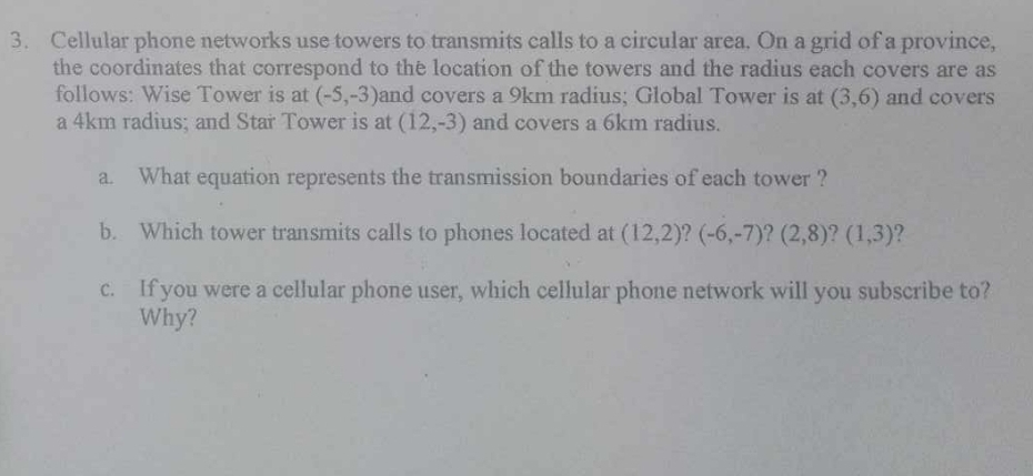 Cellular phone networks use towers to transmits calls to a circular area. On a grid of a province, 
the coordinates that correspond to the location of the towers and the radius each covers are as 
follows: Wise Tower is at (-5,-3) and covers a 9km radius; Global Tower is at (3,6) and covers 
a 4km radius; and Star Tower is at (12,-3) and covers a 6km radius. 
a. What equation represents the transmission boundaries of each tower ? 
b. Which tower transmits calls to phones located at (12,2)? (-6,-7)?(2,8)? (1,3) ? 
c. If you were a cellular phone user, which cellular phone network will you subscribe to? 
Why?