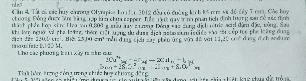 tấn? 
Câu 4. Tất cả các huy chương Olympics London 2012 đều có đường kính 85 mm và độ dày 7 mm. Các huy 
chương Đồng được làm bằng hợp kim chứa copper. Tiến hành quy trình phân tích định lượng sau để xác định 
thành phần hợp kim: Hòa tan 0,800 g mẫu huy chương Đồng vào dung dịch nitric acid đậm đặc, nóng. Sau 
khi làm nguội và pha loãng, thêm một lượng dư dung dịch potassium iodide vào rồi tiếp tục pha loãng dung 
dịch đến 250, 0cm^3.Biết 25,00cm^3 mẫu dung dịch này phản ứng vừa đủ với 12, 20cm^3 dung djch sodium 
thiosulfate 0.100 M. 
Cho các phương trình xảy ra như sau:
2Cu^(2+)(aq)+4I_+4I^-_(aq)to 2CuI_(sq)
I_2(aq)+2S_2O_3^((2-)(aq)to 2I^-)(aq)+S_4O_6^(2-)(aq)
Tính hàm lượng đồng trong chiếc huy chương đồng. 
Câu 5. Vôi sống có nhiều ứng dụng như: sản xuất vật liệu xây dựng, xật liêu chiu nhiệt, khử chua đất trồng