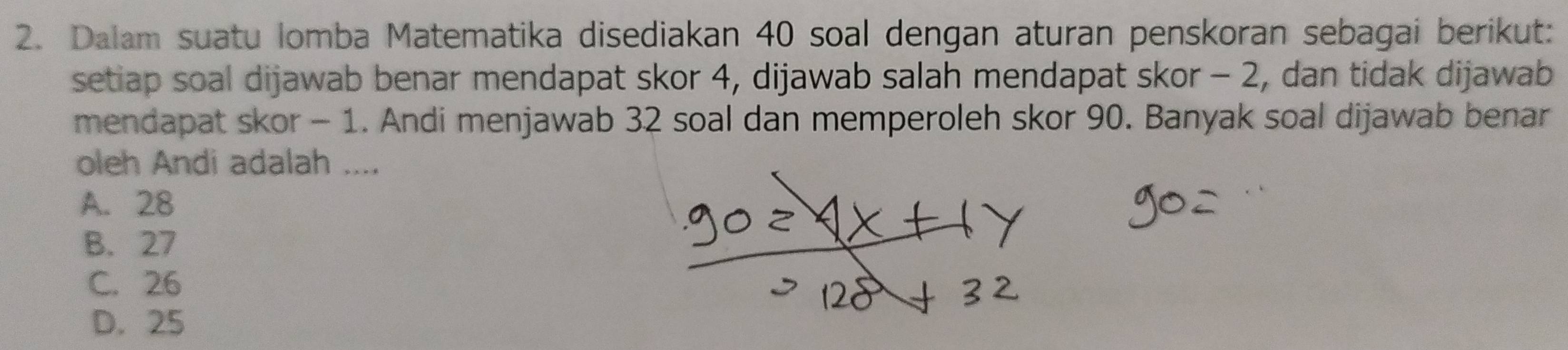 Dalam suatu lomba Matematika disediakan 40 soal dengan aturan penskoran sebagai berikut:
setiap soal dijawab benar mendapat skor 4, dijawab salah mendapat skor - 2, dan tidak dijawab
mendapat skor - 1. Andi menjawab 32 soal dan memperoleh skor 90. Banyak soal dijawab benar
oleh Andi adalah ....
A. 28
B. 27
C. 26
D. 25