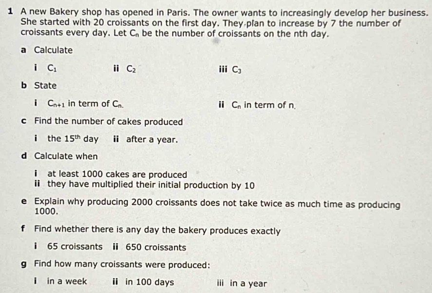 A new Bakery shop has opened in Paris. The owner wants to increasingly develop her business. 
She started with 20 croissants on the first day. They plan to increase by 7 the number of 
croissants every day. Let C_n be the number of croissants on the nth day. 
a Calculate 
ⅱ C_2
i C_1 iii C_3
b State 
i C_n+1 in term of C_n. i C_n in term of n
c Find the number of cakes produced 
i the 15^(th) day ⅱ after a year. 
d Calculate when 
i at least 1000 cakes are produced 
i they have multiplied their initial production by 10
e Explain why producing 2000 croissants does not take twice as much time as producing
1000. 
f Find whether there is any day the bakery produces exactly 
i 65 croissants i 650 croissants 
g Find how many croissants were produced: 
i in a week ⅱ in 100 days ii in a year