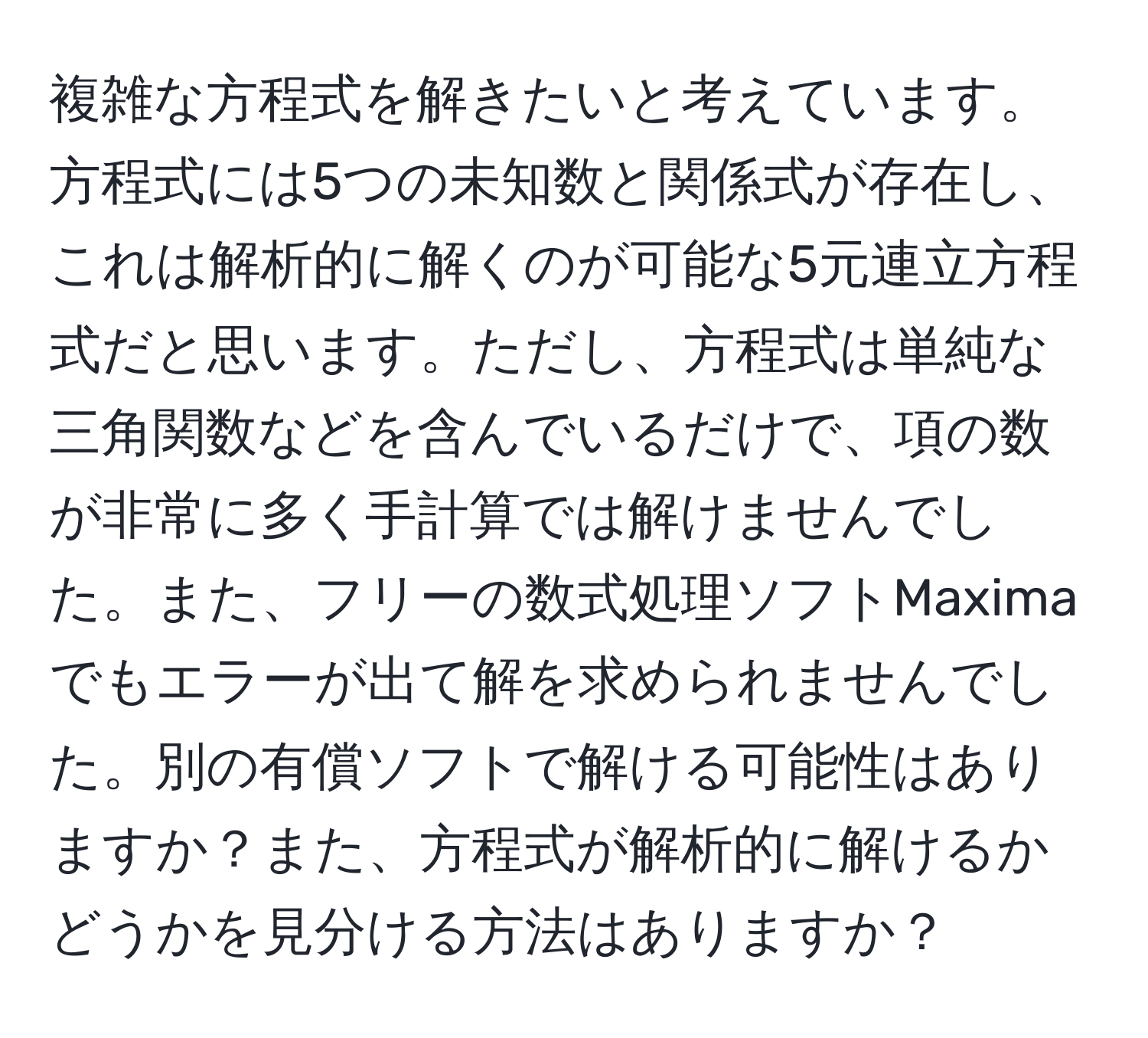 複雑な方程式を解きたいと考えています。方程式には5つの未知数と関係式が存在し、これは解析的に解くのが可能な5元連立方程式だと思います。ただし、方程式は単純な三角関数などを含んでいるだけで、項の数が非常に多く手計算では解けませんでした。また、フリーの数式処理ソフトMaximaでもエラーが出て解を求められませんでした。別の有償ソフトで解ける可能性はありますか？また、方程式が解析的に解けるかどうかを見分ける方法はありますか？