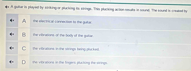 × A guitar is played by striking or plucking its strings. This plucking action results in sound. The sound is created by
A the electrical connection to the guitar.
B the vibrations of the body of the guitar.
C the vibrations in the strings being plucked.
the vibrations in the fingers plucking the strings.