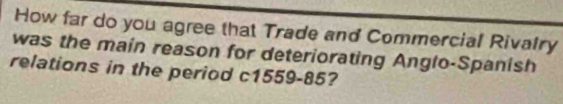 How far do you agree that Trade and Commercial Rivalry 
was the main reason for deteriorating Anglo-Spanish 
relations in the period c1559-85?
