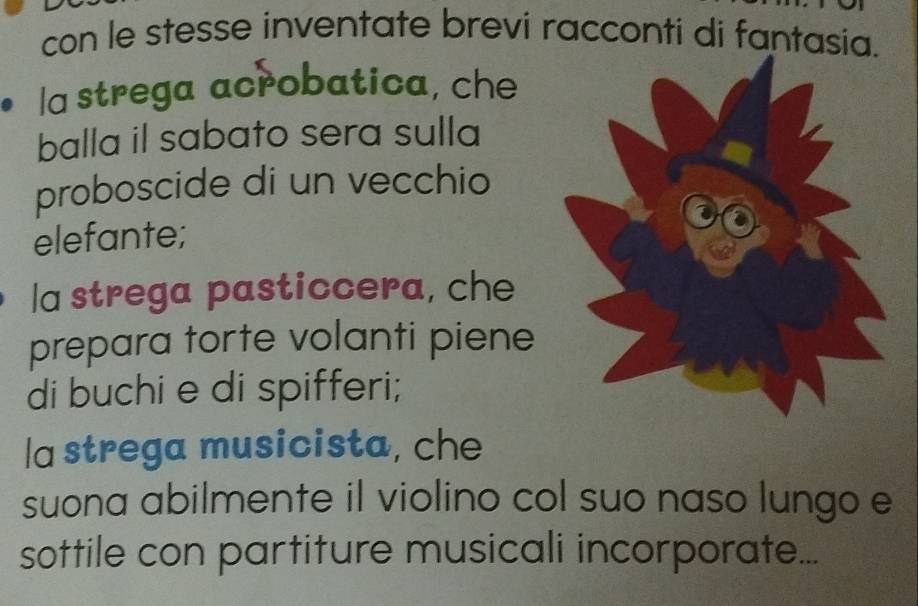 con le stesse inventate brevi racconti di fantasia.
la strega acrobatica, che
balla il sabato sera sulla
proboscide di un vecchio
elefante;
la strega pasticcera, che
prepara torte volanti piene
di buchi e di spifferi;
la strega musicista, che
suona abilmente il violino col suo naso lungo e
sottile con partiture musicali incorporate...