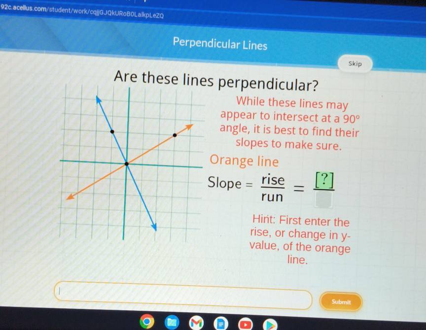 Perpendicular Lines 
Skip 
Are these lines perpendicular? 
While these lines may 
appear to intersect at a 90°
angle, it is best to find their 
slopes to make sure. 
Orange line 
Slope = rise/run =frac [?]
Hint: First enter the 
rise, or change in y - 
value, of the orange 
line. 
Submit