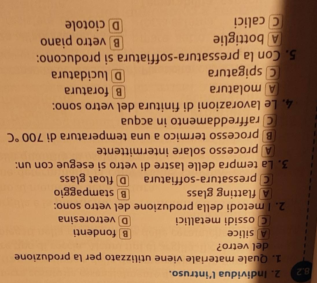 8.2 2. Individua l’intruso.
1. Quale materiale viene utilizzato per la produzione
del vetro?
A silice B fondenti
C ossidi metallici D vetroresina
2. I metodi della produzione del vetro sono:
A flatting glass B stampaggio
C pressatura-soffiatura D float glass
3. La tempra delle lastre di vetro si esegue con un:
A processo solare intermittente
B processo termico a una temperatura di 700°C
C raffreddamento in acqua
4. Le lavorazioni di finitura del vetro sono:
A molatura Bforatura
C spigatura
D lucidatura
5. Con la pressatura-soffiatura si producono:
A bottiglie B vetro piano
C calici
D ciotole