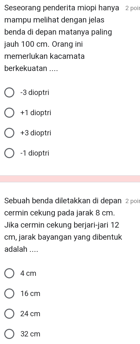 Seseorang penderita miopi hanya 2 poir
mampu melihat dengan jelas
benda di depan matanya paling
jauh 100 cm. Orang ini
memerlukan kacamata
berkekuatan ....
-3 dioptri
+1 dioptri
+3 dioptri
-1 dioptri
Sebuah benda diletakkan di depan 2 poir
cermin cekung pada jarak 8 cm.
Jika cermin cekung berjari-jari 12
cm, jarak bayangan yang dibentuk
adalah ....
4 cm
16 cm
24 cm
32 cm