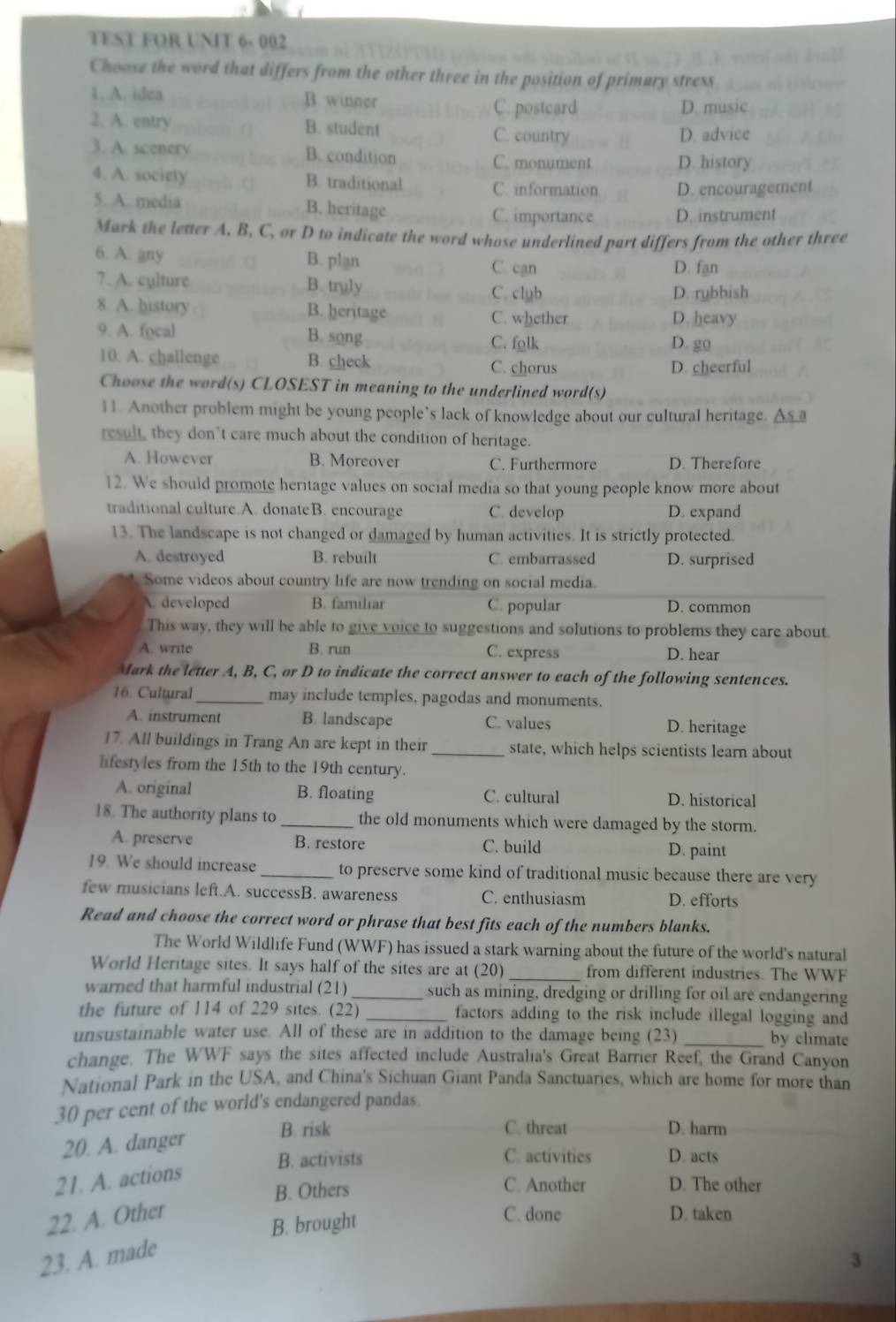 TEST FOR UNIT 6- 002
Choose the word that differs from the other three in the position of primary stress
1. A. idea B. winner
C. postcard D. music
2. A. entry B. student
C. country D. advice
3. A. scenery B. condition C. monument D. history
4. A. society B. traditional C. information D. encouragement
5. A. media B. heritage C. importance D. instrument
Mark the letter A, B, C, or D to indicate the word whose underlined part differs from the other three
6. A. any B. plan C. can D. fan
7. A. cylture B. truly C. club D. rubbish
8. A. history B. heritage C. whether D. heavy
9. A. focal B. song
C. folk D. go
10. A. challenge B. check C. chorus D. cheerful
Choose the word(s) CLOSEST in meaning to the underlined word(s)
11. Another problem might be young people’s lack of knowledge about our cultural heritage. △
result, they don’t care much about the condition of heritage.
A. However B. Moreover C. Furthermore D. Therefore
12. We should promote heritage values on social media so that young people know more about
traditional culture.A. donateB. encourage C. develop D. expand
13. The landscape is not changed or damaged by human activities. It is strictly protected.
A. destroyed B. rebuilt C. embarrassed D. surprised
Some videos about country life are now trending on social media.
A. developed B. famılıar C. popular D. common
This way, they will be able to give voice to suggestions and solutions to problems they care about.
A. write B. run C. express D. hear
Mark the letter A, B, C, or D to indicate the correct answer to each of the following sentences.
16. Cultural_ may include temples, pagodas and monuments.
A. instrument B. landscape C. values D. heritage
17. All buildings in Trang An are kept in their _state, which helps scientists learn about
lifestyles from the 15th to the 19th century.
A. original B. floating C. cultural D. historical
18. The authority plans to _the old monuments which were damaged by the storm.
A. preserve B. restore C. build D. paint
19. We should increase _to preserve some kind of traditional music because there are very
few musicians left.A. successB. awareness C. enthusiasm D. efforts
Read and choose the correct word or phrase that best fits each of the numbers blanks.
The World Wildlife Fund (WWF) has issued a stark warning about the future of the world's natural
World Heritage sites. It says half of the sites are at (20) _from different industries. The WWF
warned that harmful industrial (21) _such as mining, dredging or drilling for oil are endangering
the future of 114 of 229 sites. (22) _ factors adding to the risk include illegal logging and 
unsustainable water use. All of these are in addition to the damage being (23) _by climate
change. The WWF says the sites affected include Australia's Great Barrier Reef, the Grand Canyon
National Park in the USA, and China's Sichuan Giant Panda Sanctuaries, which are home for more than
30 per cent of the world's endangered pandas.
20. A. danger
B. risk C. threat D. harm
B. activists C. activities D. acts
21. A. actions
B. Others C. Another D. The other
22. A. Other C. done D. taken
B. brought
23. A. made
3