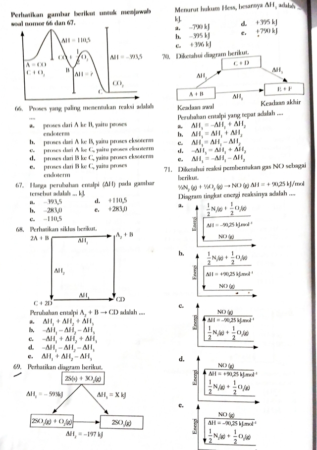 Perhatikan gambar berikut untuk menjawab Menurut hukum Hess, besarnya ΔH, adalah ...
soal nomor 66 dan 67. kJ. 95 kJ
a. -790 kJ d. 6-3^4
b. -395 kJ c. +790
c. +396 kJ
70. Diketahui diagram berikut.
66. Proses yang paling menentukan reaksi adalah
a. proses dari A ke B, yaitu proses a. Perubahan entalpi yang tepat adalah ....
. . .
△ H_3=-△ H_1+△ H_2
endoterm b. △ H_1=△ H_1+△ H_2
b. proses dari A ke B, yaitu proses eksoterm c. △ H_1=△ H_1-△ H_2
e  proses dari A ke C, yaitu proses eksoterm d. -△ H_3=△ H_1+△ H_2
d. proses dari B ke C, yaitu proses eksoterm c . △ H_3=-△ H_1-△ H_2
e. proses dari B ke C_1 yaitu proses 71. Diketahui reaksi pembentukan gas NO sebagai
endoterm
67. Harga perubahan entalpi (ΔH) pada gambar berikut.
1/2N_2(g)+1/2O_2(g)to NO g △ H=+90,25kJ /mol
tersebut adalah ... kJ.
a. -393,5 d. +110,5 Diagram tingkat energi reaksinya adalah ....
b. -283,0 c. +283,0
a.  1/2 N_2(g)+ 1/2 O_2(g)
c. -110,5
△ H=-90,25kJ.mol^(-1)
NO(g)
b.  1/2 N_2(g)+ 1/2 O_2(g)
2 △ H=+90,25kJ.mol^(-1)
NO(g)
c.
Perubahan entalpi A_2+Bto CD adalah ....
a. △ H_1+△ H_2+△ H_3 :  NO(g)/△ H=-90,25kJ· mol^(-1) 
b, -△ H_1-△ H_2-△ H_3
c. -△ H_1+△ H_2+△ H_3
 1/2 N_2(g)+ 1/2 O_2(g)
d. -△ H_1-△ H_2-△ H_1
c. △ H_1+△ H_2-△ H_3 d.
69. Perhatikan diagram berikut.
NO(g)
overline △ H=+90,25kJ.mol
2S(s)+3O_2(g)
△ H_1=-593kJ △ H_3=XkJ
 1/2 N_2(g)+ 1/2 O_2(g)
e.
NO(g)
2SO_2(g)+O_2(g) 2SO_3(g)
Delta H=-90,25kJ.mol^(-1)
Delta H_2=-197kJ
 1/2 N_2(g)+ 1/2 O_2(g)