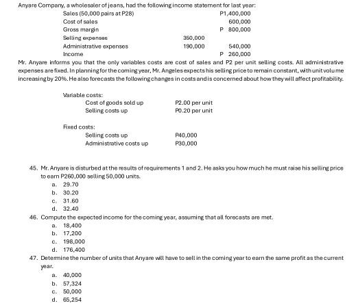 Anyare Company, a wholesaler of jeans, had the following income statement for last year :
Sales (50,000 pairs at P28) P1,400,000
Cost of sales 600,000
Gross margin P 800,000
Selling expenses 350,000
Administrative expenses 190,000 540,000
Income P 260,000
Mr. Anyare informs you that the only variables costs are cost of sales and P2 per unit selling costs. All administrative
expenses are fixed. In planning for the coming year, Mr. Angeles expects his selling price to remain constant, with unit volu me
increasing by 20%. He also forecasts the following changes in costs and is concerned about how they will affect profitability.
Variable costs:
Cost of goods sold up P2.00 per unit
Selling costs up P0.20 per unit
Fixed costs:
Selling costs up P40,000
Administrative costs up P30,000
45. Mr. Anyare is disturbed at the results of requirements 1 and 2. He asks you how much he must raise his selling price
to earn P260,000 selling 50,000 units.
a. 2 $.70
b. 30.20
c. 31.60
d. 32.40
46. Compute the expected income for the coming year, assuming that all forecasts are met.
a. 18,400
b. 17,200
c. 198,000
d. 176,400
47. Determine the number of units that Anyare will have to sell in the coming year to earn the same profit as the current
year.
a. 40,000
b. 57,324
c. 50,000
d. 65,254