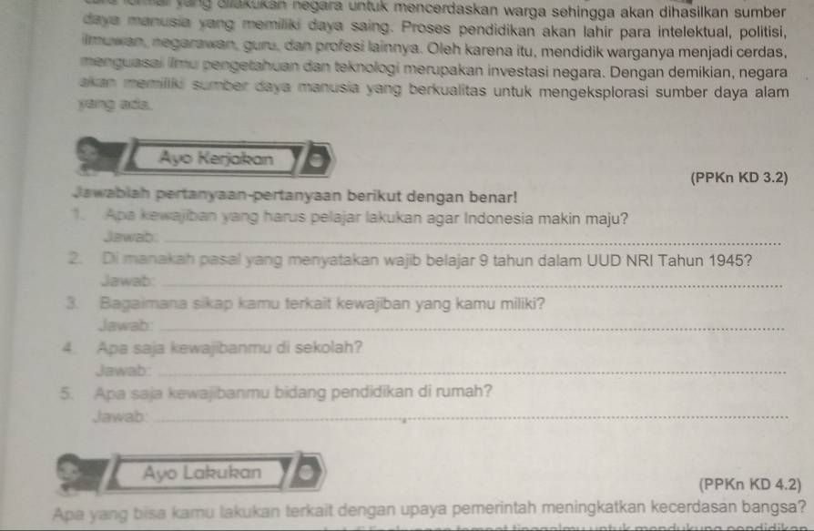 mai yang ailakukan negara untuk mencerdaskan warga sehingga akan dihasilkan sumber . 
daya manusia yang memiliki daya saing. Proses pendidikan akan lahír para intelektual, politisi, 
imuwan, negarawan, guru, dan profesi lainnya. Oleh karena itu, mendidik warganya menjadi cerdas, 
menguasai ilmu pengetahuan dan teknologi merupakan investasi negara. Dengan demikian, negara 
akan memiliki sumber daya manusia yang berkualitas untuk mengeksplorasi sumber daya alam 
yang ads. 
Ayo Kerjakan 
(PPKn KD 3.2) 
Jawabiah pertanyaan-pertanyaan berikut dengan benar! 
1. Apa kewajiban yang harus pelajar lakukan agar Indonesia makin maju? 
Jawab._ 
2. Di manakah pasal yang menyatakan wajib belajar 9 tahun dalam UUD NRI Tahun 1945? 
Jawab:_ 
3. Bagaimana sikap kamu terkait kewajiban yang kamu miliki? 
Jawab:_ 
4. Apa saja kewajibanmu di sekolah? 
Jawab:_ 
5. Apa saja kewajibanmu bidang pendidikan di rumah? 
Jawab:_ 
Ayo Lakukan 
(PPKn KD 4.2) 
Apa yang bisa kamu lakukan terkait dengan upaya pemerintah meningkatkan kecerdasan bangsa?