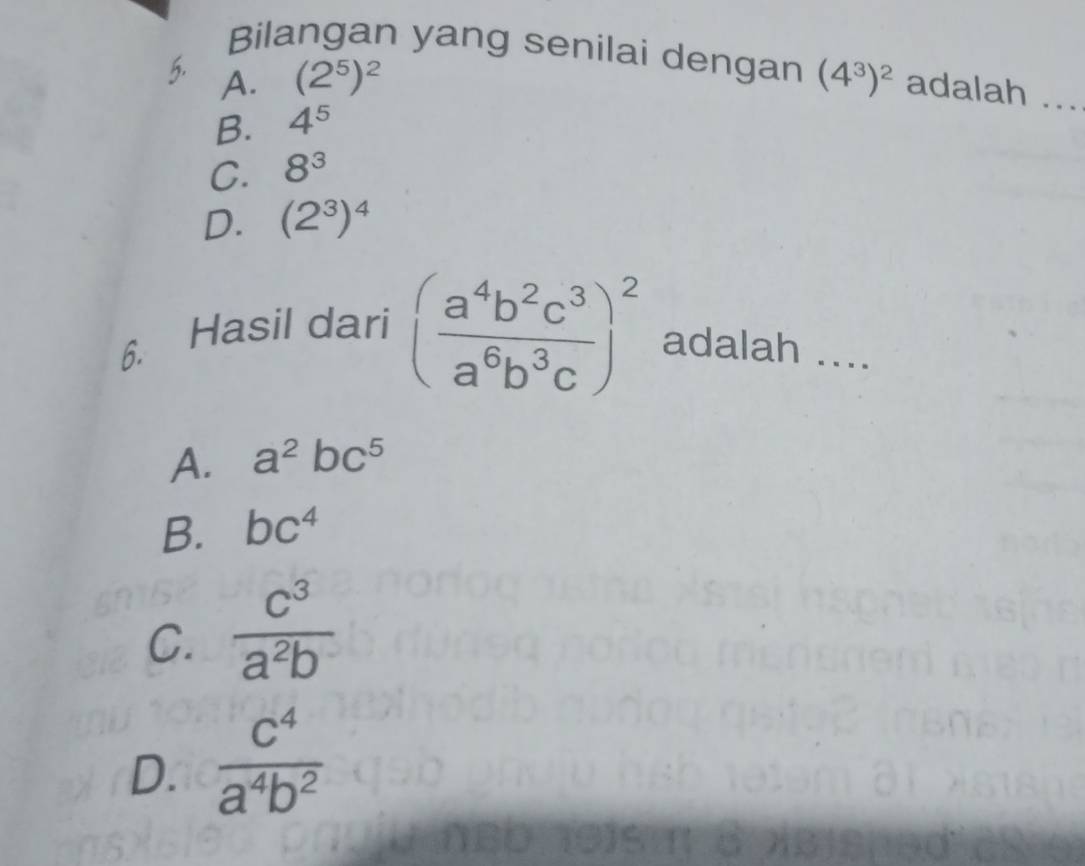 Bilangan yang senilai dengan
5. A. (2^5)^2 (4^3)^2 adalah ...
B. 4^5
C. 8^3
D. (2^3)^4
6.
Hasil dari ( a^4b^2c^3/a^6b^3c )^2 adalah ....
A. a^2bc^5
B. bc^4
C.  c^3/a^2b 
D.  c^4/a^4b^2 