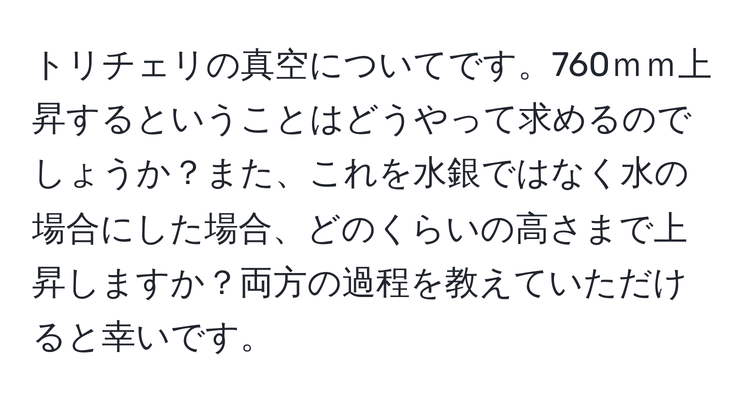 トリチェリの真空についてです。760ｍｍ上昇するということはどうやって求めるのでしょうか？また、これを水銀ではなく水の場合にした場合、どのくらいの高さまで上昇しますか？両方の過程を教えていただけると幸いです。