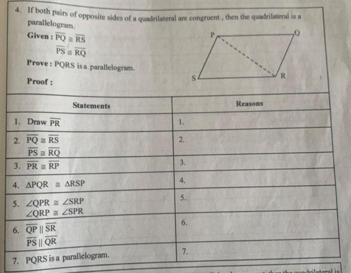 If both pairs of opposite sides of a quadrilateral are congruent , then the quadrilateral is a 
parallelogram. 
Given : overline PQ≌ overline RS
overline PS≌ overline RQ
Prove : PQRS is a parallelogram. 
Proof : 
Statements Reasons 
1. Draw overline PR 1. 
2. overline PQ≌ overline RS 2.
overline PS≌ overline RQ
3. overline PR≌ overline RP 3. 
4. △ PQR≌ △ RSP
4. 
5. ∠ QPR≌ ∠ SRP
5.
∠ QRP≌ ∠ SPR
6. overline QPparallel overline SR
6.
overline PS||overline QR
7. PQRS is a parallelogram. 
7.