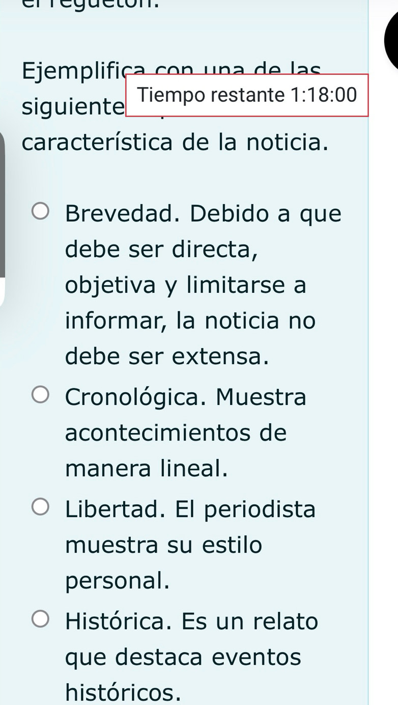 erregueton.
Ejemplifiça con una de las
siguiente Tiempo restante 1:18:00
característica de la noticia.
Brevedad. Debido a que
debe ser directa,
objetiva y limitarse a
informar, la noticia no
debe ser extensa.
Cronológica. Muestra
acontecimientos de
manera lineal.
Libertad. El periodista
muestra su estilo
personal.
Histórica. Es un relato
que destaca eventos
históricos.