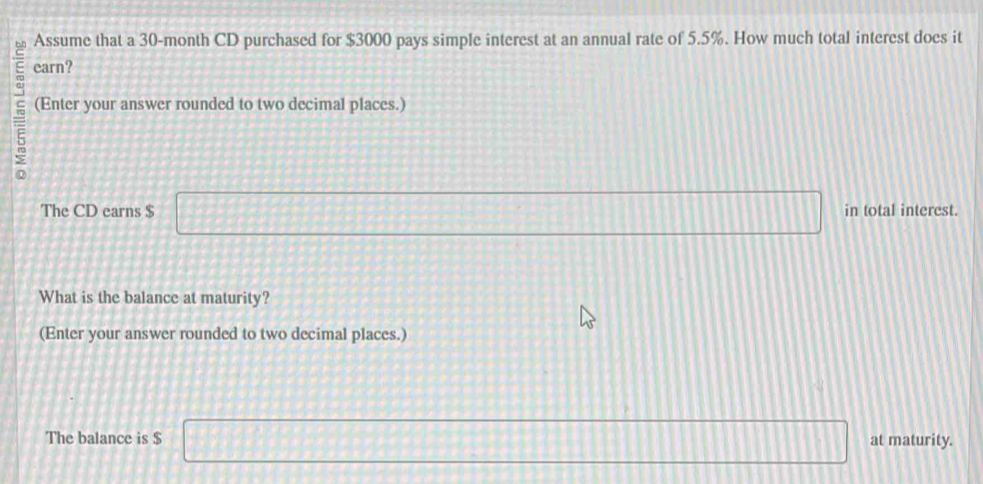 Assume that a 30-month CD purchased for $3000 pays simple interest at an annual rate of 5.5%. How much total interest does it 
carn? 
(Enter your answer rounded to two decimal places.) 
The CD earns $ □ in total interest. 
What is the balance at maturity? 
(Enter your answer rounded to two decimal places.) 
The balance is $ □ at maturity.