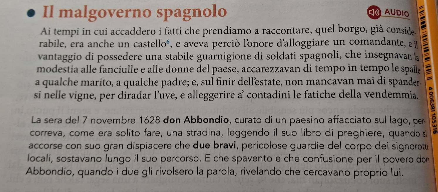 Il malgoverno spagnolo AUDIO 
Ai tempi in cui accaddero i fatti che prendiamo a raccontare, quel borgo, già conside. 
rabile, era anche un castelloó, e aveva perciò l'onore d’alloggiare un comandante, e il E 
vantaggio di possedere una stabile guarnigione di soldati spagnoli, che insegnavan la 
modestia alle fanciulle e alle donne del paese, accarezzavan di tempo in tempo le spalle 
a qualche marito, a qualche padre; e, sul finir dell’estate, non mancavan mai di spander- 
si nelle vigne, per diradar l’uve, e alleggerire a’ contadini le fatiche della vendemmia. 
La sera del 7 novembre 1628 don Abbondio, curato di un paesino affacciato sul lago, per- 
correva, come era solito fare, una stradina, leggendo il suo libro di preghiere, quando si 
accorse con suo gran dispiacere che due bravi, pericolose guardie del corpo dei signorotti 
locali, sostavano lungo il suo percorso. E che spavento e che confusione per il povero don 
Abbondio, quando i due gli rivolsero la parola, rivelando che cercavano proprio lui.