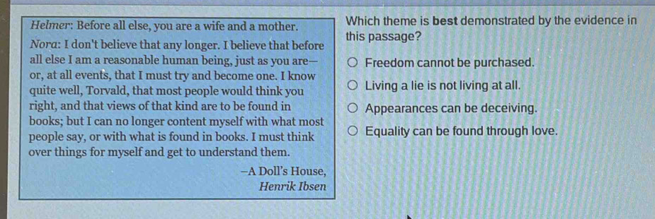 Helmer: Before all else, you are a wife and a mother. Which theme is best demonstrated by the evidence in
Nora: I don't believe that any longer. I believe that before this passage?
all else I am a reasonable human being, just as you are— Freedom cannot be purchased.
or, at all events, that I must try and become one. I know
quite well, Torvald, that most people would think you Living a lie is not living at all.
right, and that views of that kind are to be found in Appearances can be deceiving.
books; but I can no longer content myself with what most
people say, or with what is found in books. I must think Equality can be found through love.
over things for myself and get to understand them.
—A Doll’s House,
Henrik Ibsen