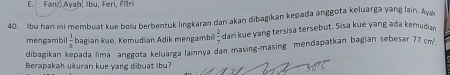 Fani va h . Ib u , F ri , F 
40. Ibu hari ini membuat kue bolu berbentuk lingkaran dan akan dibagikan kepada anggota keluarga yang lain. Ay 
mengambil  1/8  bagian kue. Kemudian Adik mengambil  2/7  dari kue yang tersisa tersebut. Sisa kue yang ada kemudiar. 
dibagikan kepada lima anggota keluarga lainnya dan masing-masing mendapatkan bagian sebesan 77cm^2. 
Berapakah ukuran kue vang dibuat Ibu?