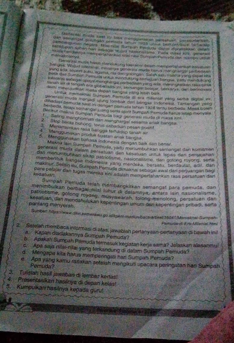 fehersal fude saet in thes monggurisean pereatuen, perssodersen
dan seejergal golongán pemnda Jah n 1925 unick berkertrcg é tarbadãe
Dembenmitón Tegera , Misccal Sampán Pensan Aima doneidas delan
ehldupan schen han sekage wyjus nesoristisme Pada mae kits, geceres
muda nøndaknya mempertahankan mm nai Sompah Pernda dan maziou unllar
metaknainyit.
Generas muda hars mandukung toleránsi dalam mempenshankan ksidian
bangea. Wojud tolenmas, misainya generes made harua mangbardas parbenean
Yeng ada, soper aoku, agama, ras dan gulorgen. Satah sau makna yang depaldu
petik das Sumpan Pemuda untuk mendukung kemajuan bengae, Vailu marfükung
Ioerana sobngal upays menghargal parberisan yang ada. maninglakan fala tania
tanah ai di tengah ar globalisasuni, semangel belajar, beriarya, den berindiran
demi mewujudkan masa depan bangsa yang lebin belk.
Untuk memaknal Sumpah Peruda di era milental yang sema digital in
generasi muda menjadi ujung lombak darl bangsa indonesia. Tantancah yeng
diñadapi pemuda saal ini dengan pemuda fanor 1928 tentu berboda. Masa bolen
berbeda, tetapi semangal juang seria spirt Sumpah Pemuda harus tetap menyala
Beríkut makna Sumpah Pemuda bagi generasí muda di masa kini
1 Saling menghormati dan mənghargal sesama ariak hangsa
2. Stop berita bohong, terus sebarkan pesan positit.
3. Menartamkan rasa bangga terhadap tanah air
4.Manggunakan produk buatan anak bangsa.
5. Menggurakan bahasa Indonesia dengan baik den berár
Makna lain Sumpan Pemuda, yaitu menumbuńkan semanget dan komitmen
genərasí muda daiam persatuan dan kesatuan untuk lepas dan penjajahan
dan menumbuhkan sikap patriotisme, nasionalisme, dan gotong royong, serta
membentuk bangsa Indonesia yang merdeka, bersatu, berdaulat, adit dan
makmur. Selain itu, Sumpah Pemuda dimaknaï sebagai awal dari perjuangan bagi
para pelajar dan tugas mereka kini adalah mempertahankan rasa persatuan dan
kesatuan
Sumpah Pemuda telah membangkitkan semangat para pemuda, dan
menimbulkan berbagal nilal luhur di dalamnya, antera lain nasionalisme,
patrotisme, gotong royong, musyawarah, tolong-menolong, persatuan dan
kesatuan, dan mendahulukan kepentingan umum dan kepentingan pribadi, serta
pantang menyerah.
Sumben: https:/www.dikn.kemenkeu.go.id/kpkni-madiun/baca-artiket/16641/Memaknei-Sumpah-
Pemuda-di-Era-Milenial htmi
2  Setelah membaca informasi di atas, jawabiah pertanyaan-pertanyaan di bawah inil
a. Kapan diadakannya Sumpah Pemuda?
b. Apakah Sumpah Pemuda termasuk kegiatan kerja sama? Jelaskan alasanmal
c. Apa saja nilai-nilai yang terkandung di dalam Sumpah Pemuda?
d. Mengapa kita harus memperingati har Sumpah Pemuda?
e Apa yang kamu rasakan setelah mengikuti upacara peringatan hari Sumpah
Pemuda?
3. Tulistan hasil jawaban di lembar kertas!
4.  Presentasikan hasilnya di depan kelas!
5.  Kumpulkan hasilnya kepada gúru!