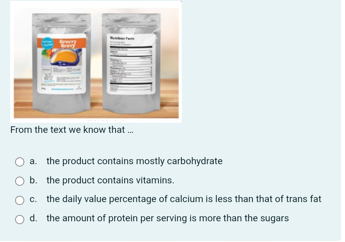 From the text we know that ...
a. the product contains mostly carbohydrate
b. the product contains vitamins.
c. the daily value percentage of calcium is less than that of trans fat
d. the amount of protein per serving is more than the sugars