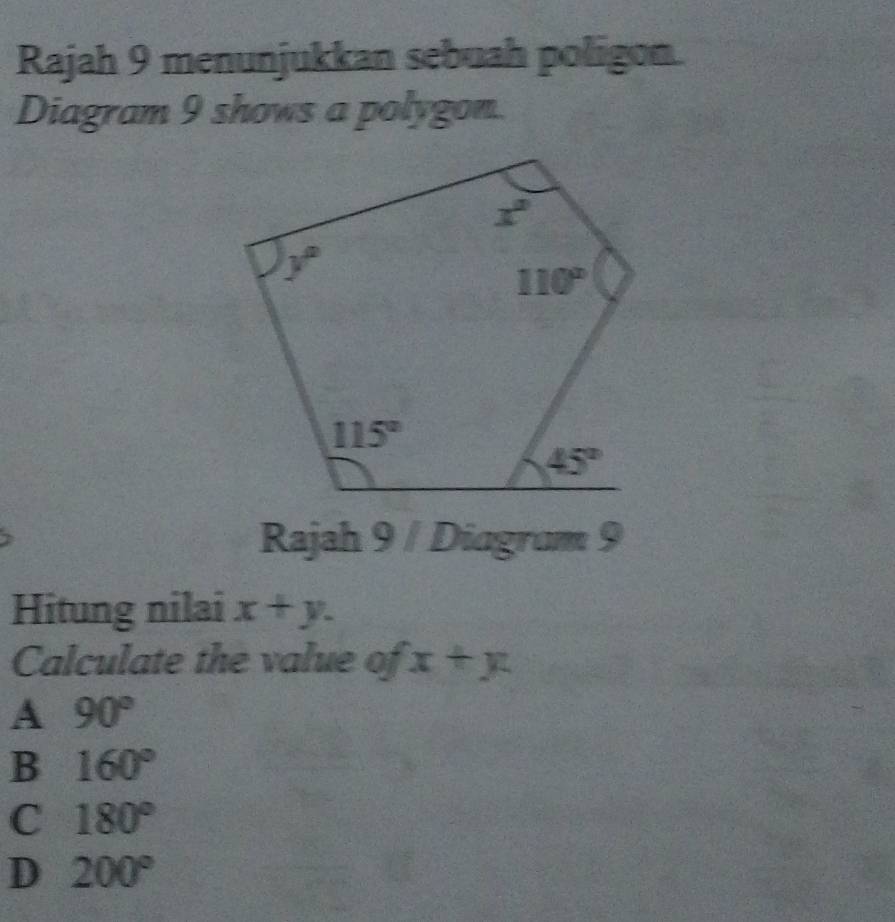 Rajah 9 menunjukkan sebuah poligon.
Diagram 9 shows a polygon.
Rajah 9 / Diagram 9
Hitung nilai x+y.
Calculate the value of x+y
A 90°
B 160°
C 180°
D 200°