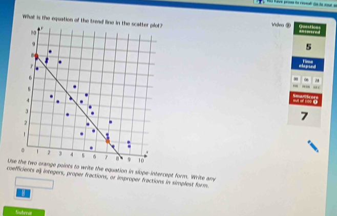 (5) have prones to reveal (n le your a 
What is the equation of the trend line in the scatter plot? Video® answered 

Questions
10
9
5
Time
7
elapsed
6
00 06 78. . BE C
4
SmartScore out of 100 @
3
2
7

。 1 2 3 4 5 7 0 9 10
Use the two orange points to write the equation in slope-intercept form. Write any 
coefficients a$ integers, proper fractions, or improper fractions in simplest form. 
Submit