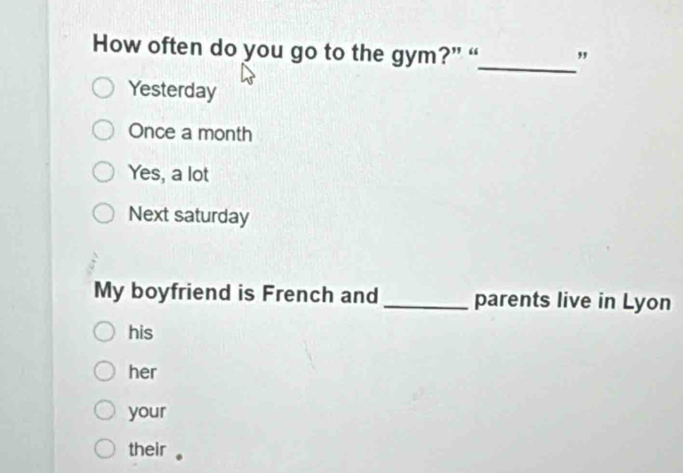 How often do you go to the gym?” “ "
Yesterday
Once a month
Yes, a lot
Next saturday
My boyfriend is French and parents live in Lyon
his
her
your
their