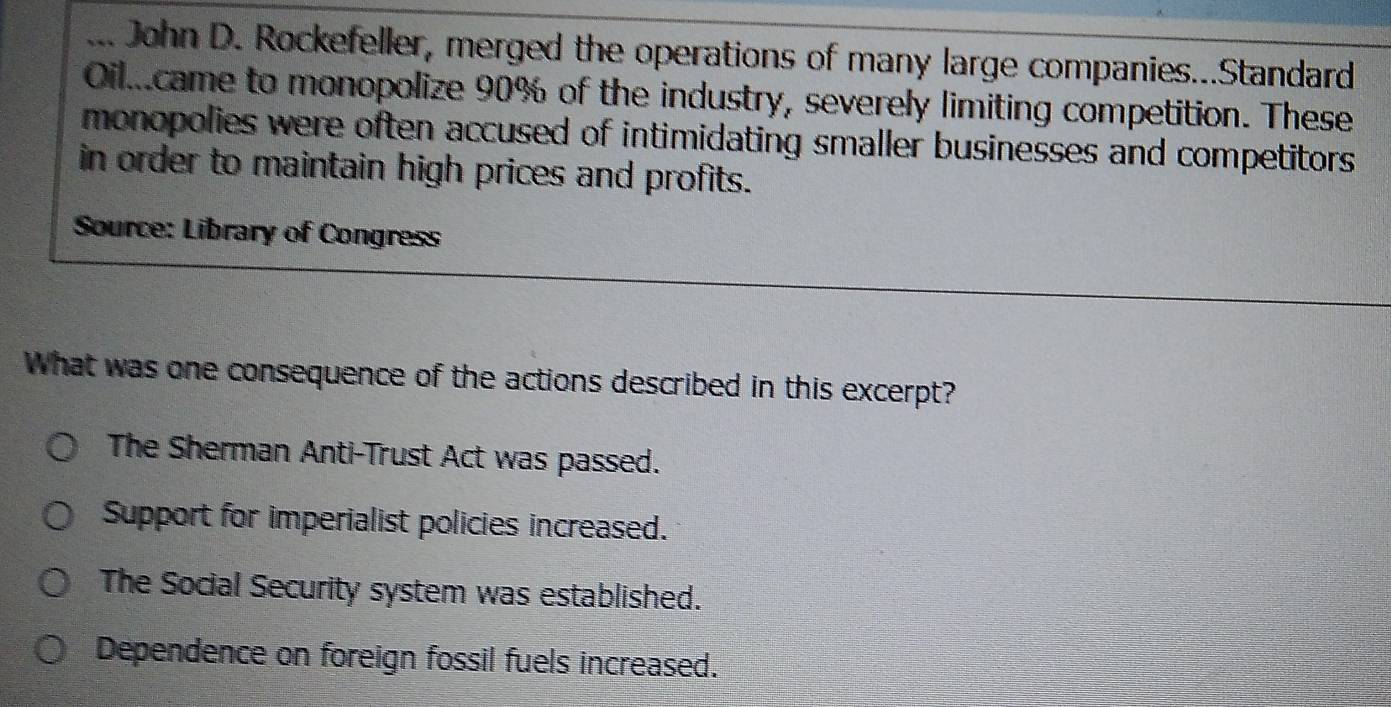 ... John D. Rockefeller, merged the operations of many large companies...Standard
Oil came to monopolize 90% of the industry, severely limiting competition. These
monopolies were often accused of intimidating smaller businesses and competitors
in order to maintain high prices and profits.
Source: Library of Congress
What was one consequence of the actions described in this excerpt?
The Sherman Anti-Trust Act was passed.
Support for imperialist policies increased.
The Social Security system was established.
Dependence on foreign fossil fuels increased.