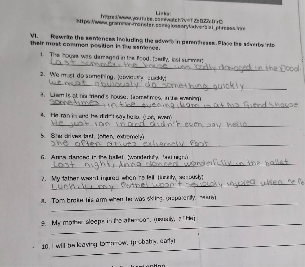 Links: 
https://www.youtube.com/watch?v=TZbBZZcDlrQ 
https://www.grammar-monster.com/glossary/adverbial_phrases.htm 
VI. Rewrite the sentences including the adverb in parentheses. Place the adverbs into 
their most common position in the sentence. 
_ 
1. The house was damaged in the flood. (badly, last summer) 
_ 
2. We must do something. (obviously, quickly) 
_ 
3. Liam is at his friend's house. (sometimes, in the evening) 
4. He ran in and he didn't say hello. (just, even) 
_ 
5. She drives fast. (often, extremely) 
_ 
_ 
6. Anna danced in the ballet. (wonderfully, last night) 
_ 
7. My father wasn't injured when he fell. (luckily, seriously) 
_ 
8. Tom broke his arm when he was skiing. (apparently, nearly) 
_ 
9. My mother sleeps in the afternoon. (usually, a little) 
10. I will be leaving tomorrow. (probably, early)