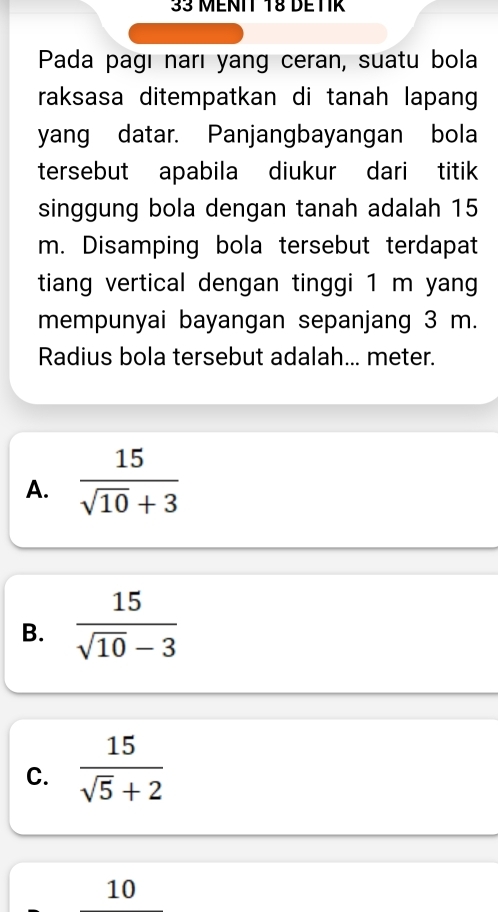 MENIT T8 DETIR
Pada pagı narı yang ceran, suatu bola
raksasa ditempatkan di tanah lapang
yang datar. Panjangbayangan bola
tersebut apabila diukur dari titik
singgung bola dengan tanah adalah 15
m. Disamping bola tersebut terdapat
tiang vertical dengan tinggi 1 m yang
mempunyai bayangan sepanjang 3 m.
Radius bola tersebut adalah... meter.
A.  15/sqrt(10)+3 
B.  15/sqrt(10)-3 
C.  15/sqrt(5)+2 
10