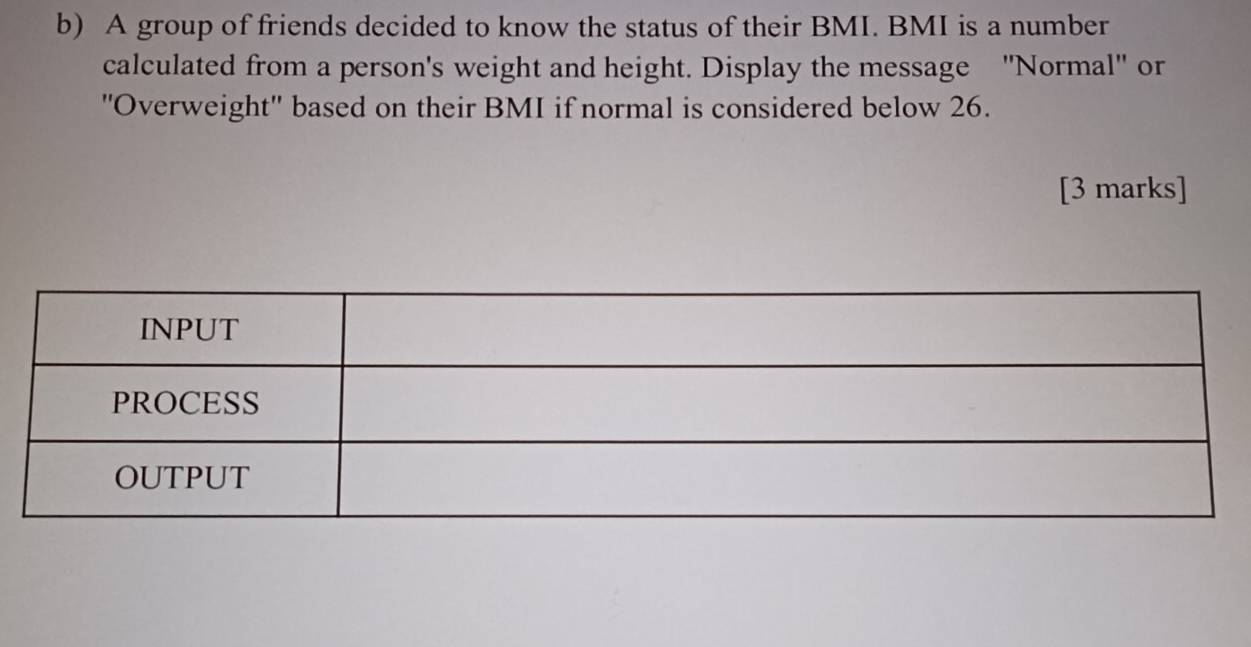 A group of friends decided to know the status of their BMI. BMI is a number 
calculated from a person's weight and height. Display the message ''Normal'' or 
''Overweight'' based on their BMI if normal is considered below 26. 
[3 marks]