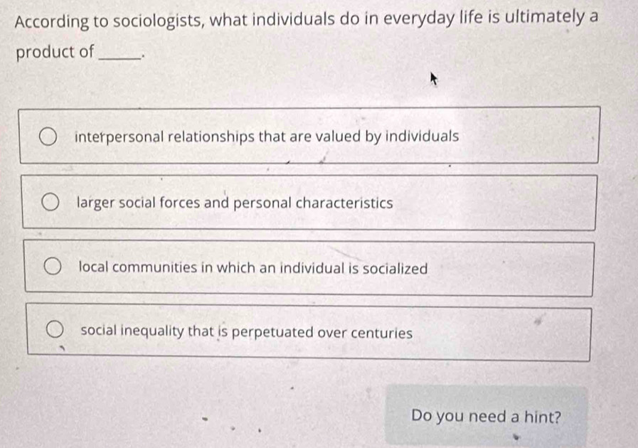 According to sociologists, what individuals do in everyday life is ultimately a
product of_
interpersonal relationships that are valued by individuals
larger social forces and personal characteristics
local communities in which an individual is socialized
social inequality that is perpetuated over centuries
Do you need a hint?