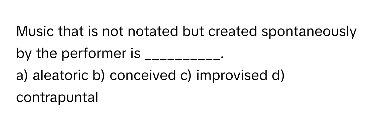 Music that is not notated but created spontaneously by the performer is __________.

a) aleatoric b) conceived c) improvised d) contrapuntal