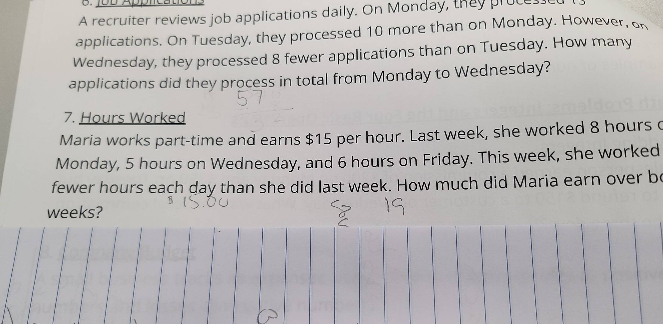 Job Appticatión 
A recruiter reviews job applications daily. On Monday, they process 
applications. On Tuesday, they processed 10 more than on Monday. However, on 
Wednesday, they processed 8 fewer applications than on Tuesday. How many 
applications did they process in total from Monday to Wednesday? 
7. Hours Worked 
Maria works part-time and earns $15 per hour. Last week, she worked 8 hours c 
Monday, 5 hours on Wednesday, and 6 hours on Friday. This week, she worked 
fewer hours each day than she did last week. How much did Maria earn over be
weeks?