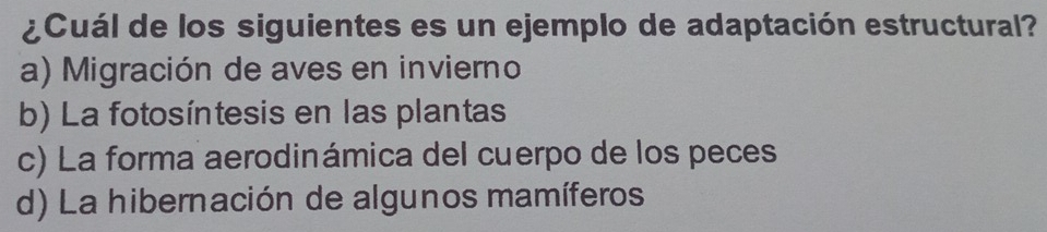 ¿Cuál de los siguientes es un ejemplo de adaptación estructural?
a) Migración de aves en invierno
b) La fotosíntesis en las plantas
c) La forma aerodinámica del cuerpo de los peces
d) La hibernación de algunos mamíferos