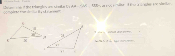 Fill in the Blank 2 points
Determine if the triangles are similar by AA~, SAS~, SSS~, or not similar. If the triangles are similar,
complete the similarity statement.
5' ar by  choose your answer..
△ DHK≌ △ type your answer..