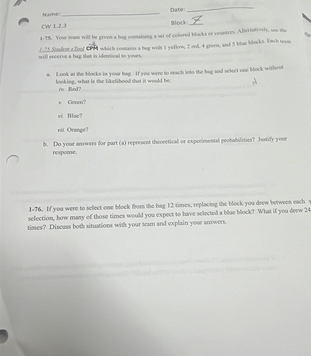 Name: _Date: 
_ 
CW 1.2.3 Block:_ 
Ng 
1-75. Your team will be given a bag containing a set of colored blocks or counters. Alternatively, use the 
J- 75 Student eTool CPM which contains a bag with 1 yellow, 2 red, 4 green, and 5 blue blocks. Euch team 
will receive a bag that is identical to yours. 
a. Look at the blocks in your bag. If you were to reach into the bag and select one block without 
looking, what is the likelihood that it would be: 
i Red? 
è Green? 
vi. Blue? 
vii. Orange? 
b. Do your answers for part (a) represent theoretical or experimental probabilities? Justify your 
response. 
1-76. If you were to select one block from the bag 12 times, replacing the block you drew between each B 
selection, how many of those times would you expect to have selected a blue block? What if you drew 24
times? Discuss both situations with your team and explain your answers.