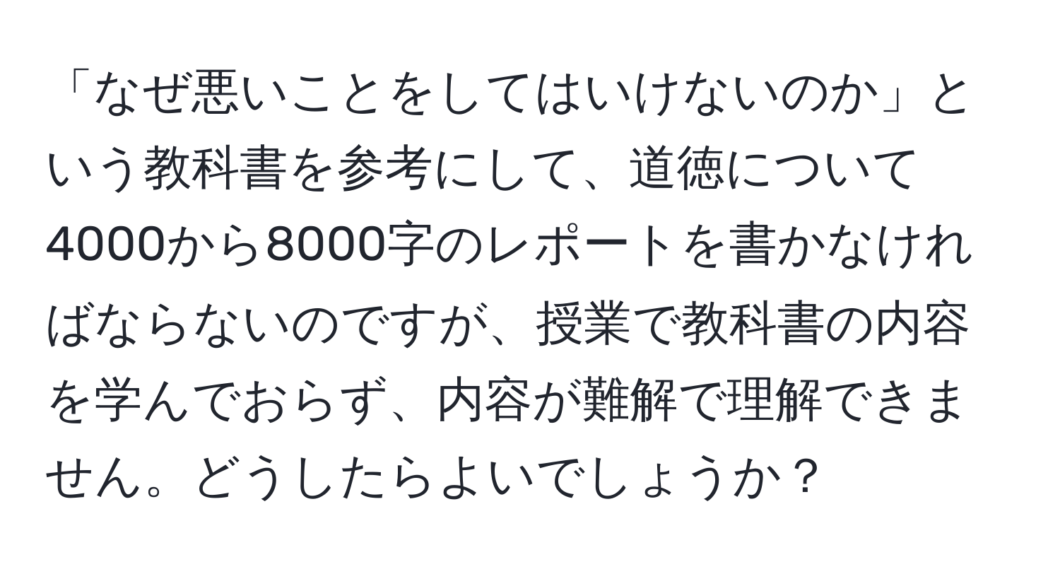 「なぜ悪いことをしてはいけないのか」という教科書を参考にして、道徳について4000から8000字のレポートを書かなければならないのですが、授業で教科書の内容を学んでおらず、内容が難解で理解できません。どうしたらよいでしょうか？