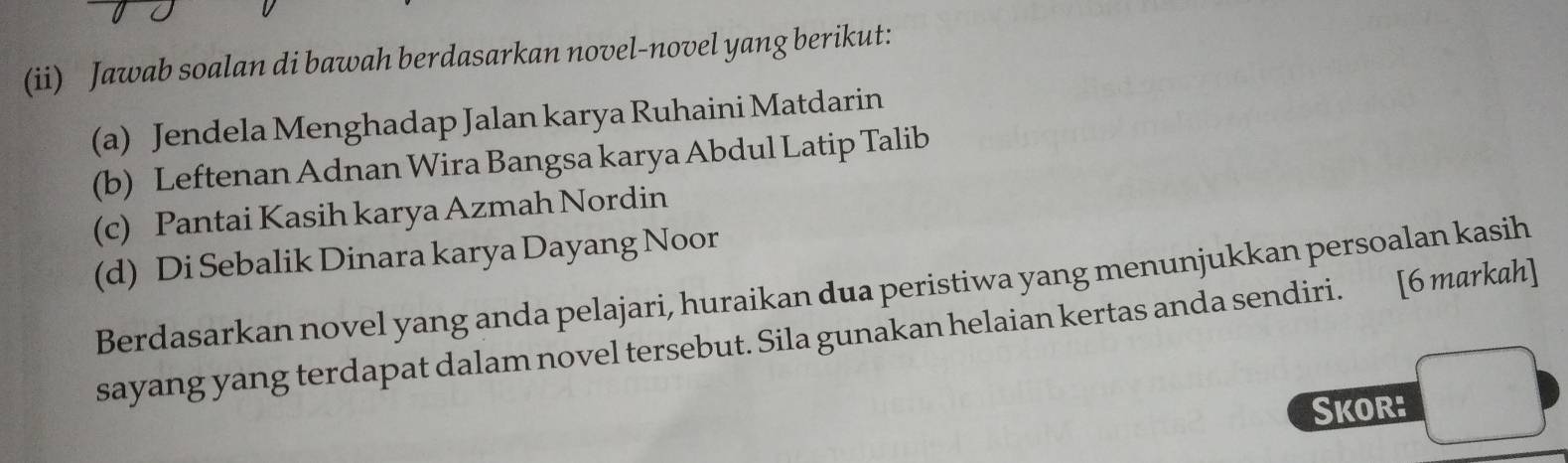 (ii) Jawab soalan di bawah berdasarkan novel-novel yang berikut: 
(a) Jendela Menghadap Jalan karya Ruhaini Matdarin 
(b) Leftenan Adnan Wira Bangsa karya Abdul Latip Talib 
(c) Pantai Kasih karya Azmah Nordin 
(d) Di Sebalik Dinara karya Dayang Noor 
Berdasarkan novel yang anda pelajari, huraikan dua peristiwa yang menunjukkan persoalan kasih 
sayang yang terdapat dalam novel tersebut. Sila gunakan helaian kertas anda sendiri. [6 markah] 
Skor: